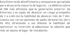 Esta linterna de alta eficiencia y compacta es apropiada para el uso en la mayoría de lugares. La M850 es sobre el 30% más eficiente que la generación anterior de linternas y es capáz de alcanzar un rango prompedio de 3 a 6 MN con la habilidad de alcanzar más de 7 MN. Cuenta con varias opciones de packs de baterías (60 o 96 Wh) ofreciendo a sus clientes la habilidad de optimizar su inversión al seleccionar la solución que más se ajuste al lugar de instalación. 