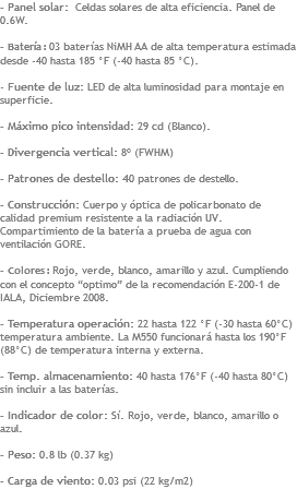 - Panel solar: Celdas solares de alta eficiencia. Panel de 0.6W. - Batería : 03 baterías NiMH AA de alta temperatura estimada desde -40 hasta 185 °F (-40 hasta 85 °C). - Fuente de luz: LED de alta luminosidad para montaje en superficie. - Máximo pico intensidad: 29 cd (Blanco). - Divergencia vertical: 8º (FWHM) - Patrones de destello: 40 patrones de destello. - Construcción: Cuerpo y óptica de policarbonato de calidad premium resistente a la radiación UV. Compartimiento de la batería a prueba de agua con ventilación GORE. - Colores : Rojo, verde, blanco, amarillo y azul. Cumpliendo con el concepto “optimo” de la recomendación E-200-1 de IALA, Diciembre 2008. - Temperatura operación: 22 hasta 122 °F (-30 hasta 60°C) temperatura ambiente. La M550 funcionará hasta los 190°F (88°C) de temperatura interna y externa. - Temp. almacenamiento: 40 hasta 176°F (-40 hasta 80°C) sin incluir a las baterías. - Indicador de color: Sí. Rojo, verde, blanco, amarillo o azul. - Peso: 0.8 lb (0.37 kg) - Carga de viento: 0.03 psi (22 kg/m2)